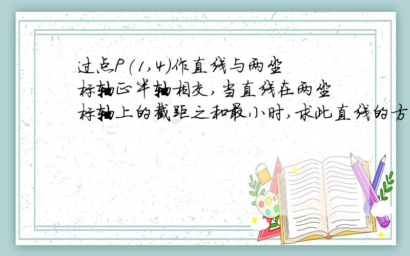 过点P(1,4)作直线与两坐标轴正半轴相交,当直线在两坐标轴上的截距之和最小时,求此直线的方程.请用截距式求解