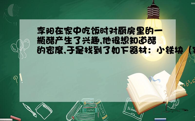 李阳在家中吃饭时对厨房里的一瓶醋产生了兴趣,他很想知道醋的密度,于是找到了如下器材：小铁块（密度已知为ρ铁）、细线、弹簧测力计和一只足够深的水杯,他利用学过的知识,测出了醋