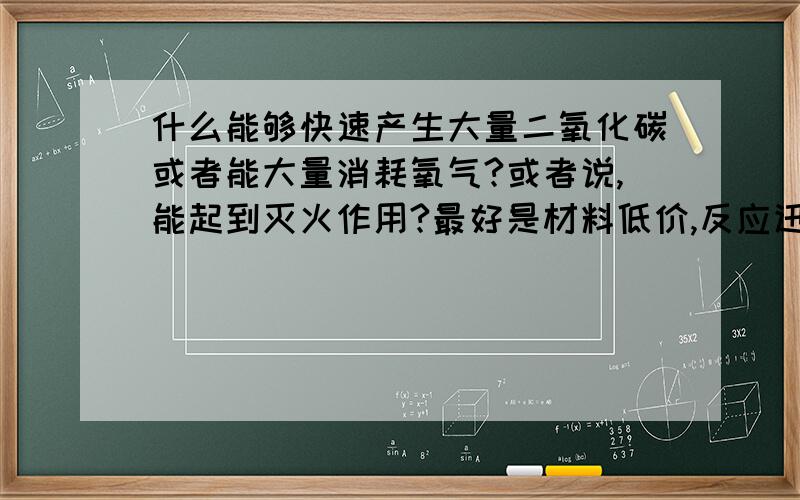 什么能够快速产生大量二氧化碳或者能大量消耗氧气?或者说,能起到灭火作用?最好是材料低价,反应迅速,效果明显的,试验成功后可再增加赏金~