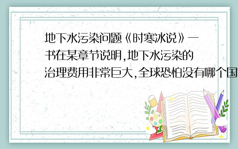 地下水污染问题《时寒冰说》一书在某章节说明,地下水污染的治理费用非常巨大,全球恐怕没有哪个国家可以承担的起.日本曾经估测过,如果要全面治理日本地下水,将会耗资“多少”万亿美