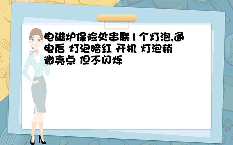 电磁炉保险处串联1个灯泡,通电后 灯泡暗红 开机 灯泡稍微亮点 但不闪烁