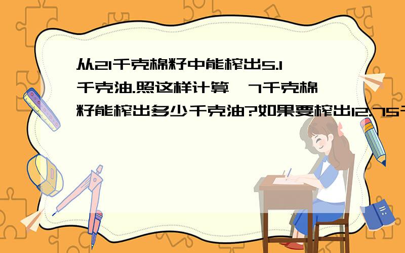 从21千克棉籽中能榨出5.1千克油.照这样计算,7千克棉籽能榨出多少千克油?如果要榨出12.75千克油需要棉籽多少千克?判断下面的量成什么比例?（1）电费的单价一定,用电量和电费总价.（ ）（2