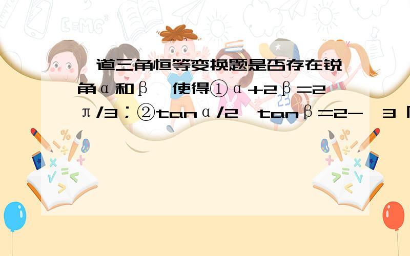 一道三角恒等变换题是否存在锐角α和β,使得①α+2β=2π/3；②tanα/2*tanβ=2-√3 同时成立?若存在,求出角α和β的值；若不存在,说明理由.