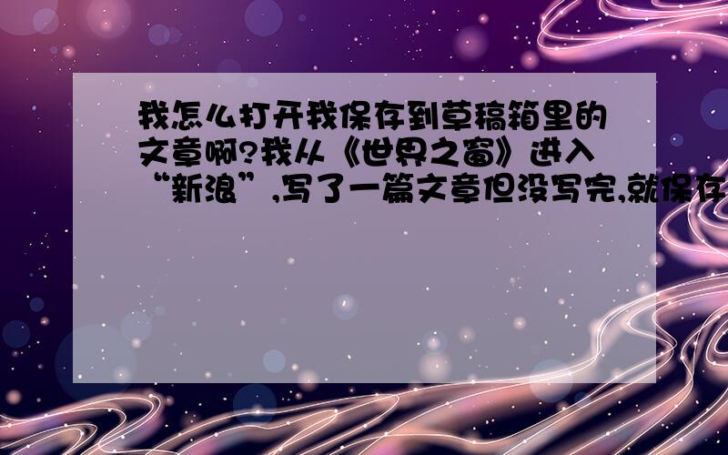 我怎么打开我保存到草稿箱里的文章啊?我从《世界之窗》进入“新浪”,写了一篇文章但没写完,就保存到草稿箱里了.过后又来写,完事后就怎么也不能把后来的文章保存到草稿箱里去了.用鼠