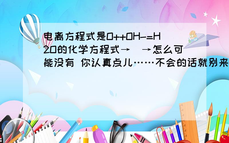 电离方程式是O++OH-=H2O的化学方程式→_→怎么可能没有 你认真点儿……不会的话就别来误导我……