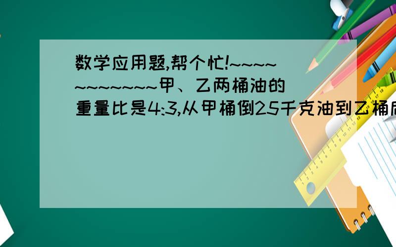 数学应用题,帮个忙!~~~~~~~~~~~甲、乙两桶油的重量比是4:3,从甲桶倒25千克油到乙桶后,甲、乙两桶油的重量比是1:2,甲、乙两桶油原来各有多少千克?