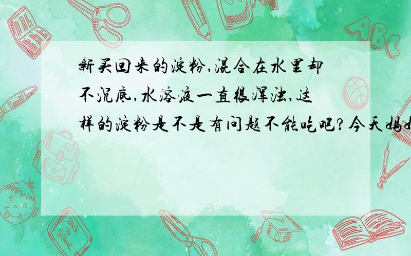 新买回来的淀粉,混合在水里却不沉底,水溶液一直很浑浊,这样的淀粉是不是有问题不能吃吧?今天妈妈新买回来一袋白薯淀粉,做菜的时候发现混合了淀粉的水溶液上层一直没有变清澈,一直很