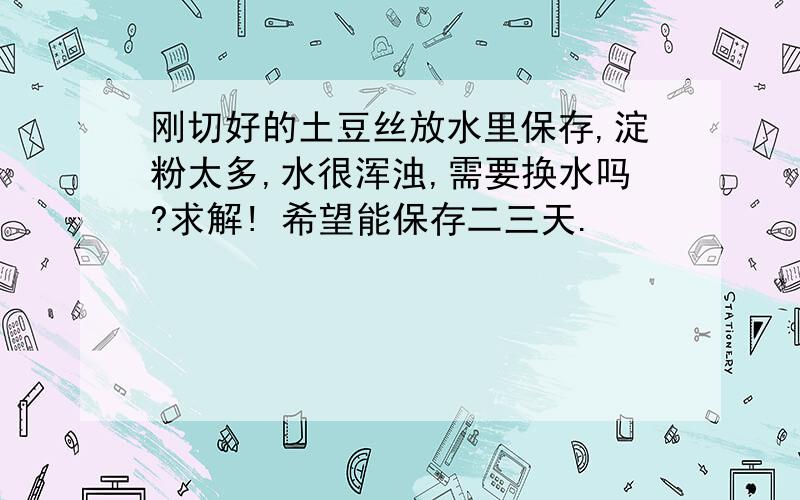 刚切好的土豆丝放水里保存,淀粉太多,水很浑浊,需要换水吗?求解! 希望能保存二三天.