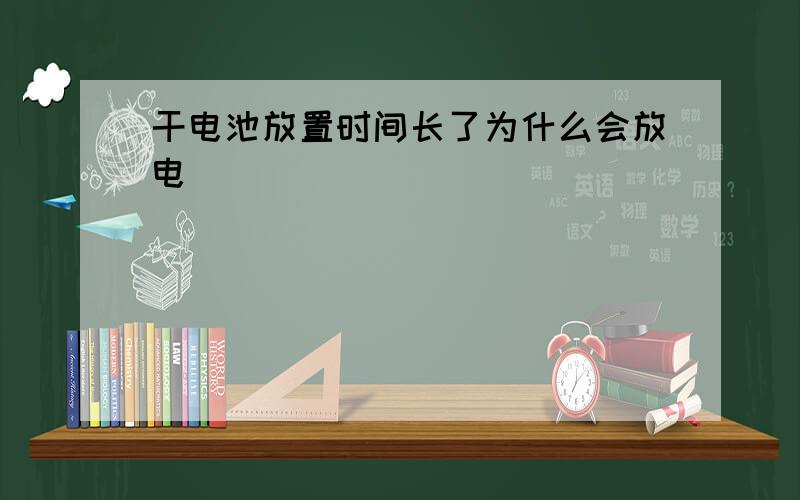 干电池放置时间长了为什么会放电