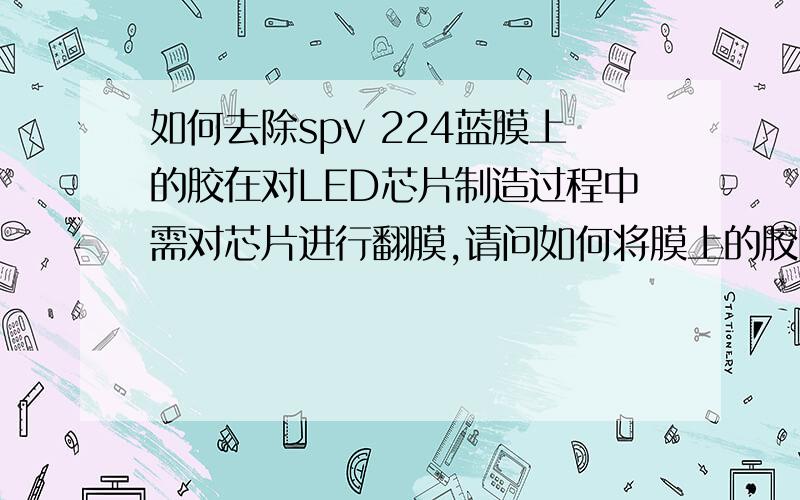 如何去除spv 224蓝膜上的胶在对LED芯片制造过程中需对芯片进行翻膜,请问如何将膜上的胶除去以便更容易的进行翻膜最好用化学知识解决谢谢大家了很急的帮帮忙.