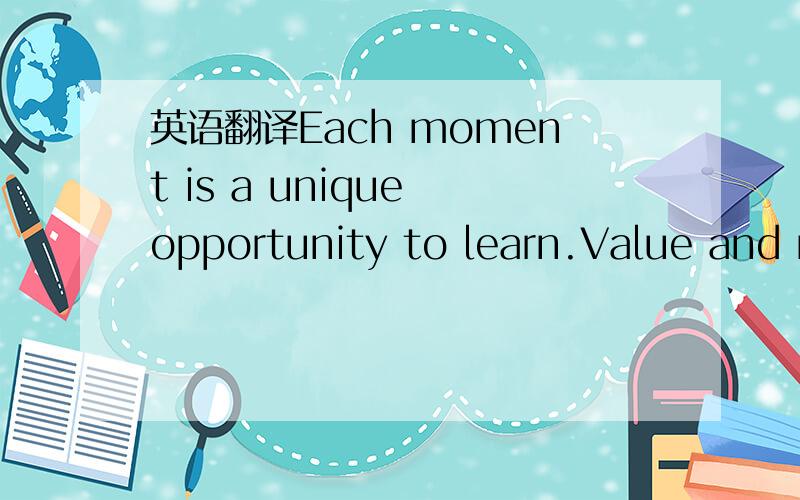 英语翻译Each moment is a unique opportunity to learn.Value and make use of those opportunities,and life will steadily grow more richly rewarding.