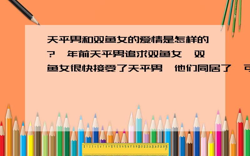 天平男和双鱼女的爱情是怎样的?一年前天平男追求双鱼女,双鱼女很快接受了天平男,他们同居了,可三个月后天平男提出了分手,因为他家里人不接受双鱼女,所以他就这样放弃了.可是双鱼女却