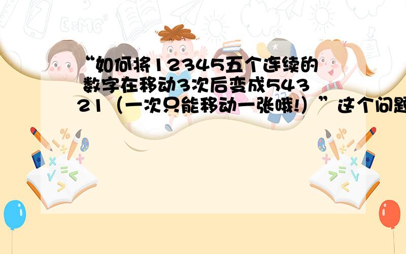 “如何将12345五个连续的 数字在移动3次后变成54321（一次只能移动一张哦!）”这个问题比较难哦只能移动3个数字也就是说有2个数字是不能动的.我想了好久都没想出来,