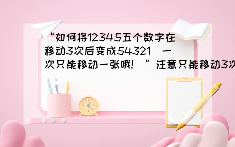 “如何将12345五个数字在移动3次后变成54321(一次只能移动一张哦!)”注意只能移动3次(一次只能移动一张哦!)”