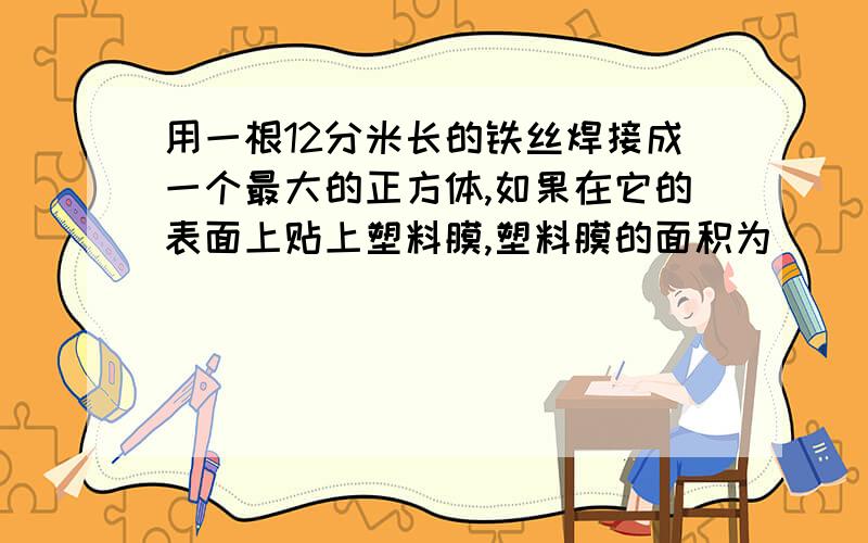 用一根12分米长的铁丝焊接成一个最大的正方体,如果在它的表面上贴上塑料膜,塑料膜的面积为（ ）平方分米,将1000个这样的小正方体搭成一个大正方体,它的表面积是（     ）.