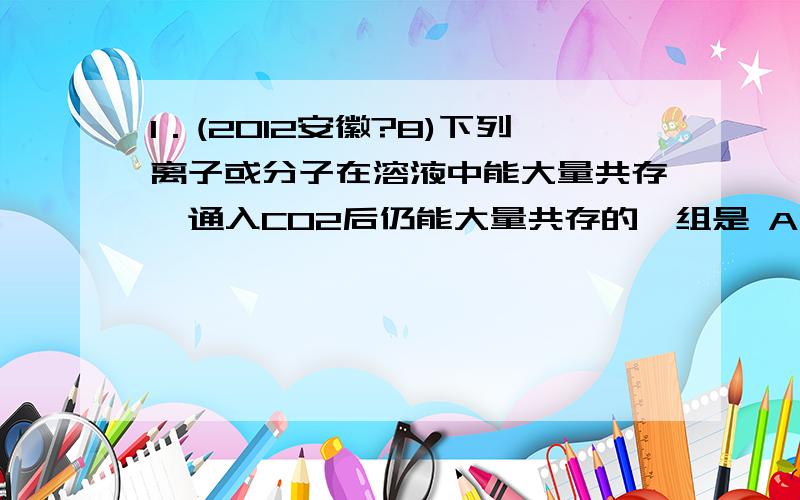 1．(2012安徽?8)下列离子或分子在溶液中能大量共存,通入CO2后仍能大量共存的一组是 A．K+、Na+、Cl—、NO3— B．K+、Na+、Br—、SiO32— C．H+、Fe2+、SO42—、Cl2 D．K+、Ag+、NH3?H2O、NO3— A 为什么选A?