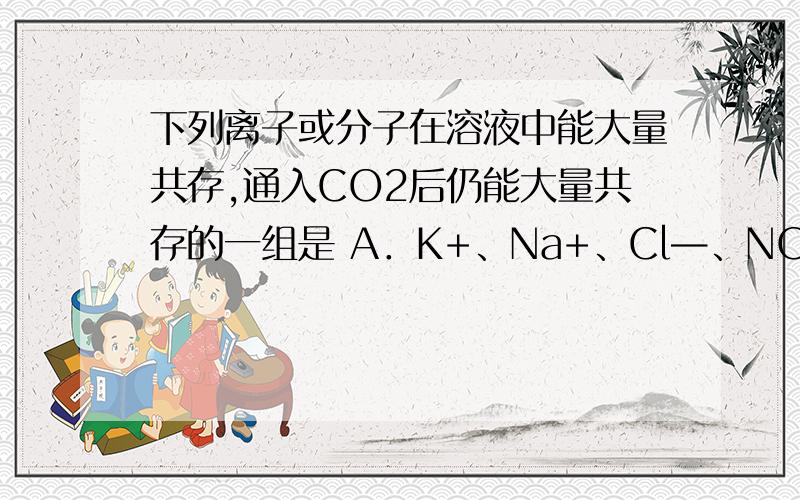 下列离子或分子在溶液中能大量共存,通入CO2后仍能大量共存的一组是 A．K+、Na+、Cl—、NO3— B．K+、Na+、Br—、SiO32— C．H+、Fe2+、SO42—、Cl2 D．K+、Ag+、NH3?H2O、NO3— A 为什么选A?二氧化碳和水