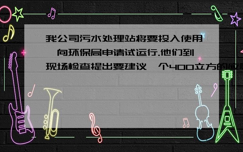 我公司污水处理站将要投入使用,向环保局申请试运行.他们到现场检查提出要建议一个400立方的应急处理池和在117平方的调节池上加盖.请问人没有能提供相关的法律条款及说明.万分感激!有