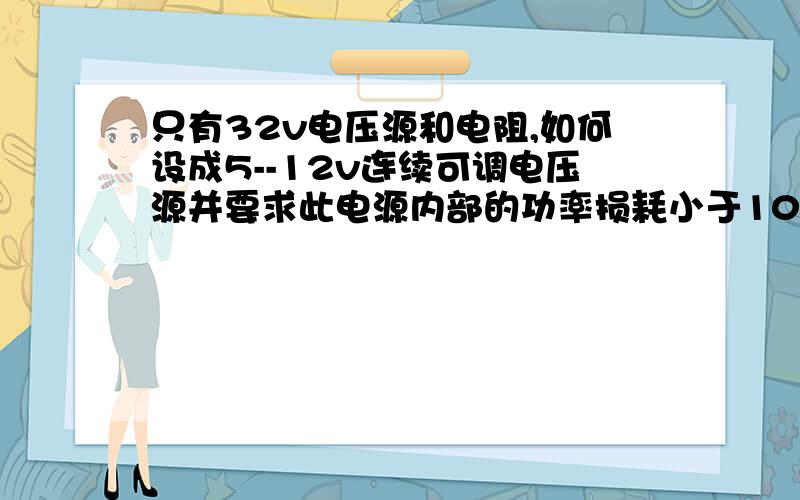 只有32v电压源和电阻,如何设成5--12v连续可调电压源并要求此电源内部的功率损耗小于100mW.用大学电路知识或高中知识回答,用简单的回答,刚刚回答那个太复杂