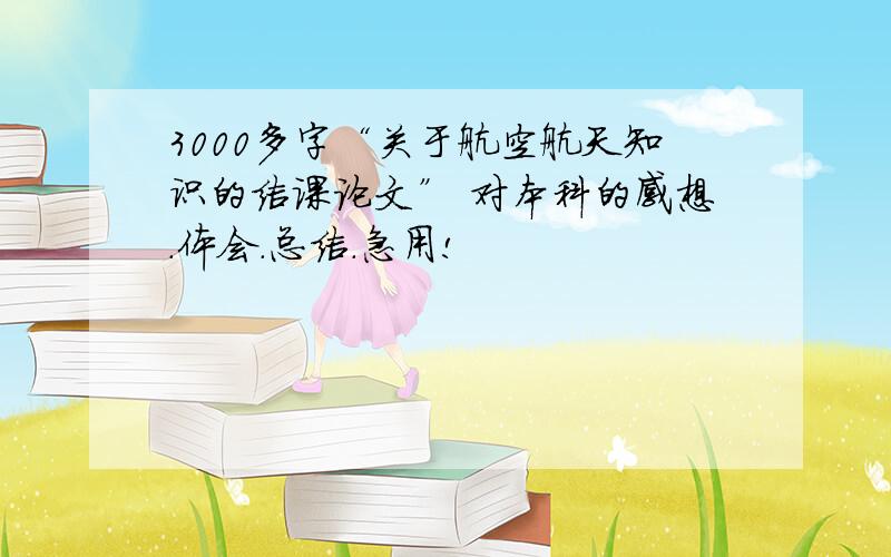 3000多字“关于航空航天知识的结课论文” 对本科的感想.体会.总结.急用!