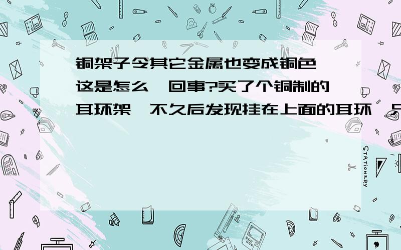 铜架子令其它金属也变成铜色,这是怎么一回事?买了个铜制的耳环架,不久后发现挂在上面的耳环,只要是金属材质的都变成铜色了,这是这么回事?应该如何恢复?那些已经被铜化了的如何补救呢