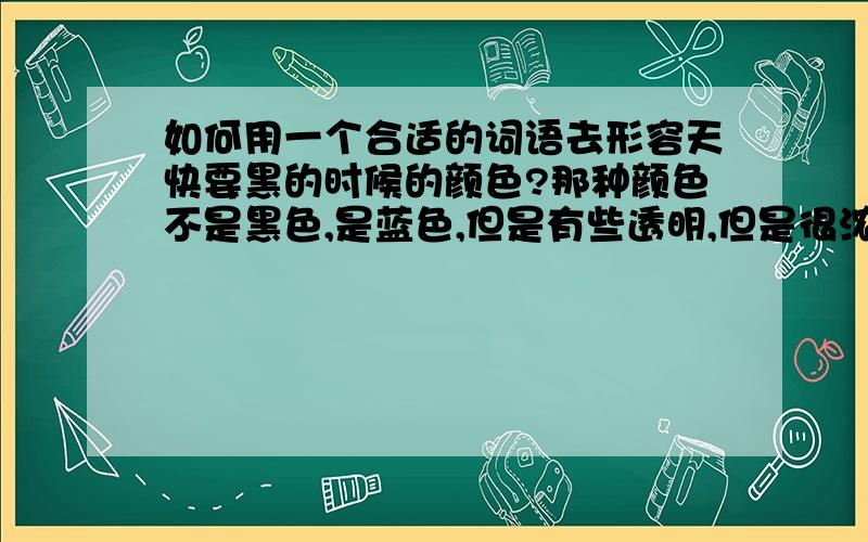 如何用一个合适的词语去形容天快要黑的时候的颜色?那种颜色不是黑色,是蓝色,但是有些透明,但是很浓,所以不能用深蓝色形容,应该是一种国画中的颜色,要怎么形容?