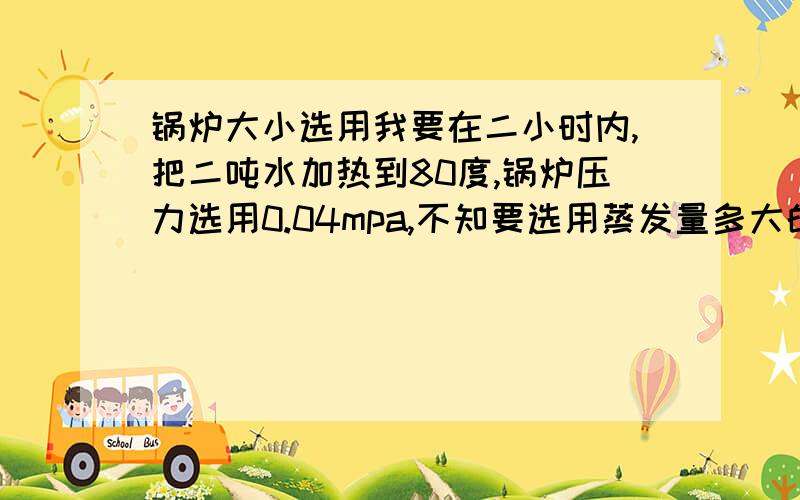 锅炉大小选用我要在二小时内,把二吨水加热到80度,锅炉压力选用0.04mpa,不知要选用蒸发量多大的锅炉,