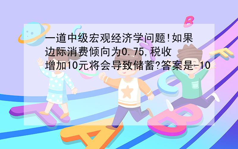 一道中级宏观经济学问题!如果边际消费倾向为0.75,税收增加10元将会导致储蓄?答案是-10