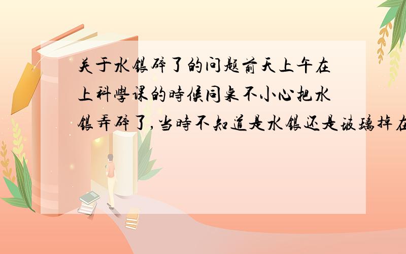 关于水银碎了的问题前天上午在上科学课的时候同桌不小心把水银弄碎了,当时不知道是水银还是玻璃掉在了我身上,我马上去冲洗,但是有几滴小小的水银滴在我了我的课桌上,我马上把它们弄