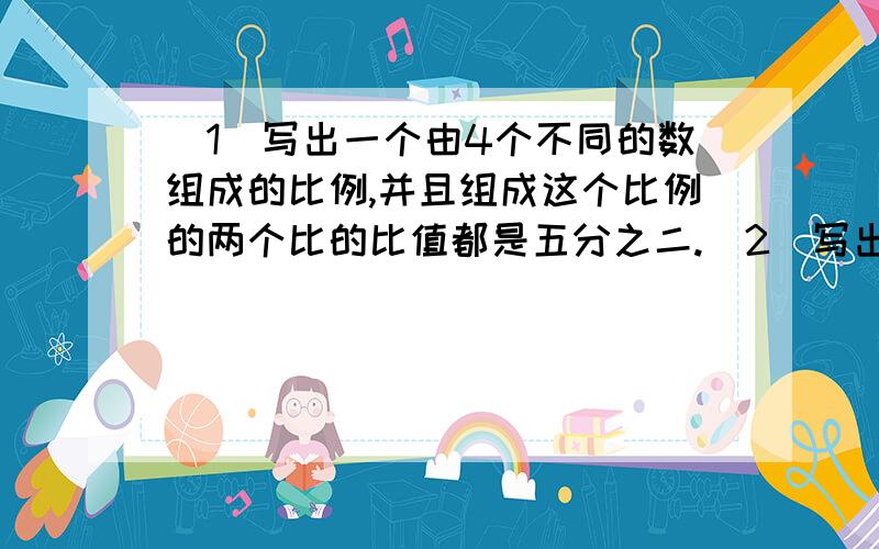 （1）写出一个由4个不同的数组成的比例,并且组成这个比例的两个比的比值都是五分之二.（2）写出一个两个外项都是3的比例,并且每个比的比值都是1.5.