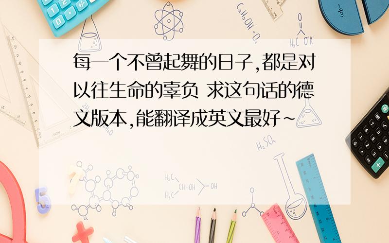 每一个不曾起舞的日子,都是对以往生命的辜负 求这句话的德文版本,能翻译成英文最好~