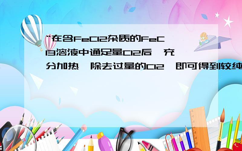 “在含FeCl2杂质的FeCl3溶液中通足量Cl2后,充分加热,除去过量的Cl2,即可得到较纯净的FeCl3溶液 ”这句话错在哪?