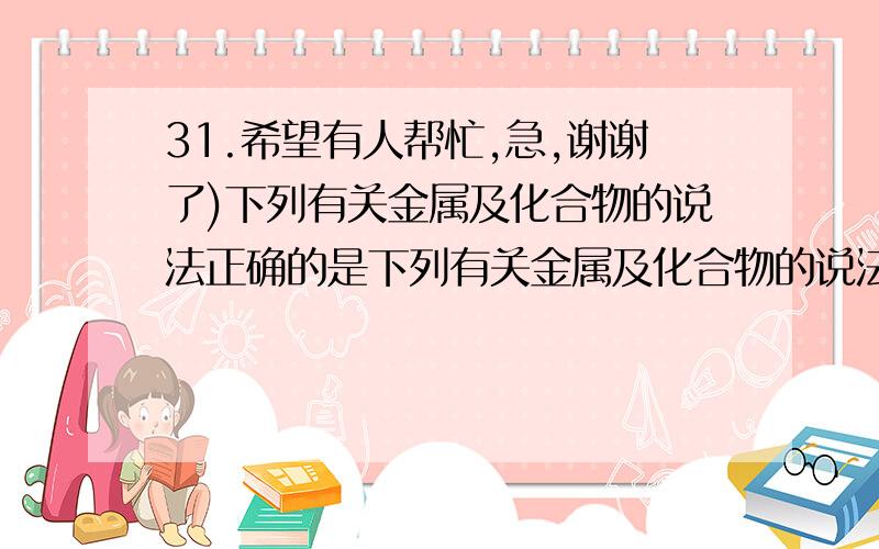 31.希望有人帮忙,急,谢谢了)下列有关金属及化合物的说法正确的是下列有关金属及化合物的说法正确的是 ()A.地壳中含量最多的元素是铝元素B.在自然界中铝以化合态存在C.NaCl的焰色反应呈紫