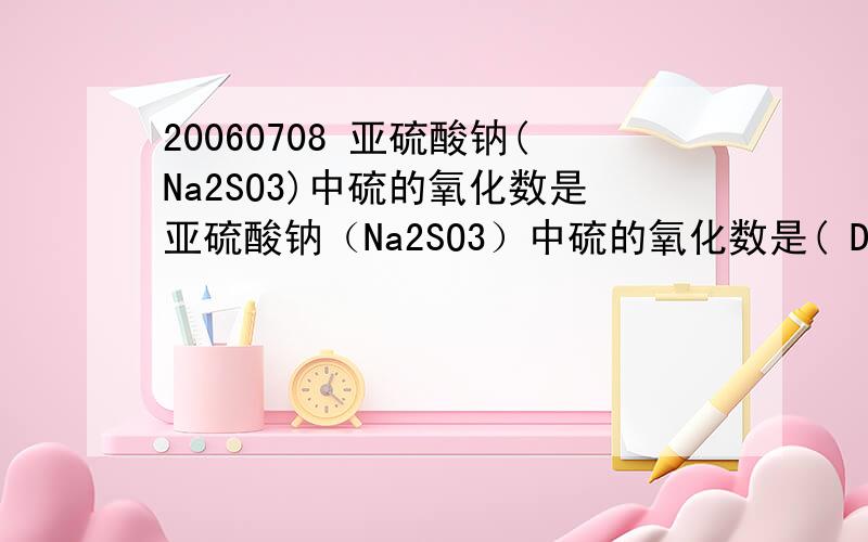 20060708 亚硫酸钠(Na2SO3)中硫的氧化数是亚硫酸钠（Na2SO3）中硫的氧化数是( D )A．-2 B．+6C．+2 D．+4是不是这个答案