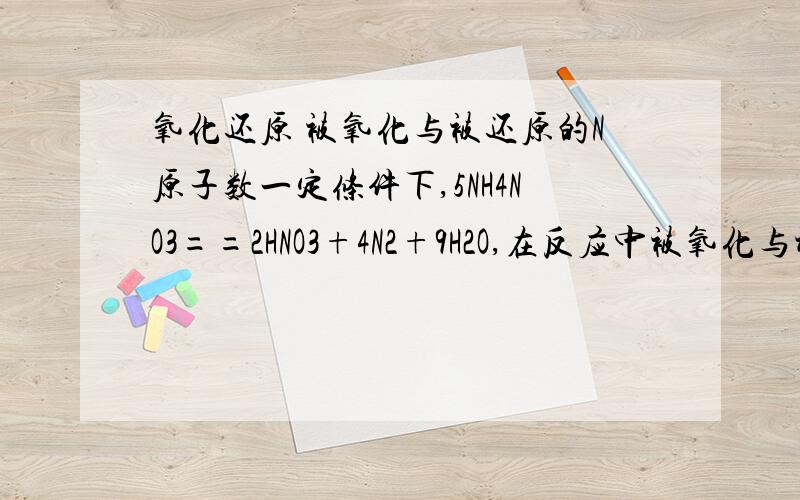 氧化还原 被氧化与被还原的N原子数一定条件下,5NH4NO3==2HNO3+4N2+9H2O,在反应中被氧化与被还原的N原子数之比是多少?能不能再详细一点.我化学很菜的..