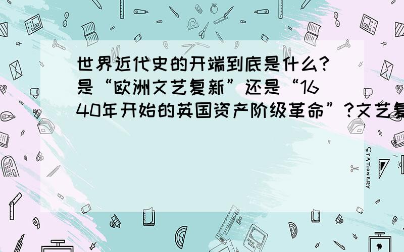 世界近代史的开端到底是什么?是“欧洲文艺复新”还是“1640年开始的英国资产阶级革命”?文艺复新推动了欧洲思想文化领域的繁荣,为欧洲资产阶级的产生奠定了思想文化基础”.而英国革