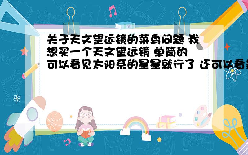 关于天文望远镜的菜鸟问题 我想买一个天文望远镜 单筒的 可以看见太阳系的星星就行了 还可以看景色 闲者没事看月亮用的 但是主要还是看景色 由于是新手 不知道买什么样的 能给我推荐