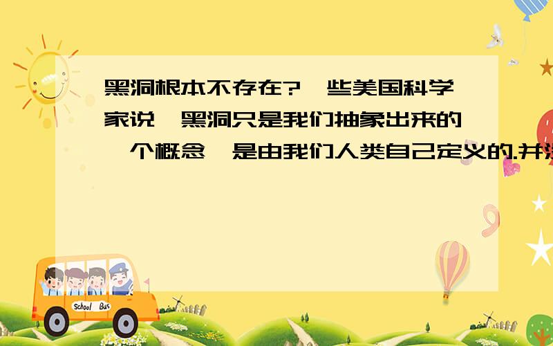 黑洞根本不存在?一些美国科学家说,黑洞只是我们抽象出来的一个概念,是由我们人类自己定义的.并没有被我们认识甚至观察到,因此黑洞和建立在黑洞之上的一切理论学说都是站不住脚的.