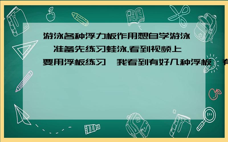 游泳各种浮力板作用想自学游泳,准备先练习蛙泳.看到视频上要用浮板练习,我看到有好几种浮板,有A字型的,有长方形的,用哪个比较好,每种浮板的相对作用是什么?谢谢了!