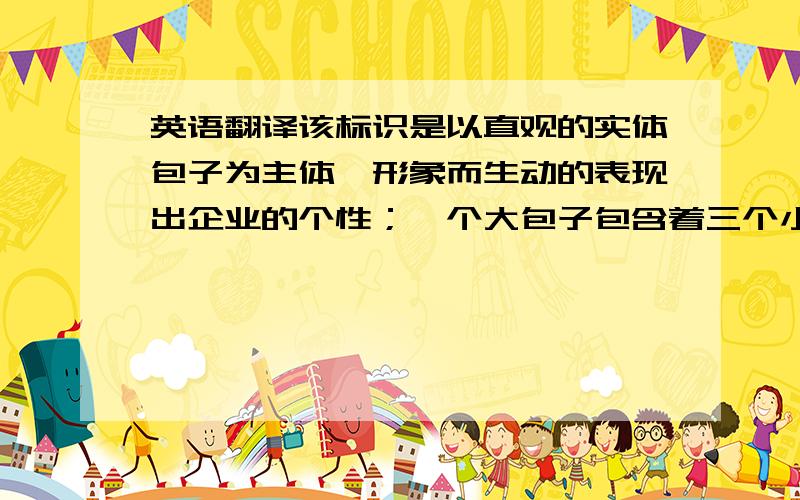 英语翻译该标识是以直观的实体包子为主体,形象而生动的表现出企业的个性；一个大包子包含着三个小包子,寓意着该企业的包子一个顶三,三条竖着的波浪则显出包子的新鲜与企业的热情；