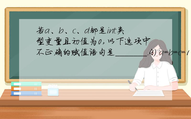 若a、b、c、d都是int类型变量且初值为0,以下选项中不正确的赋值语句是_______.A) a=b=c=100; B) d=(c=22)–(b++); C) c+=b; D) d++;