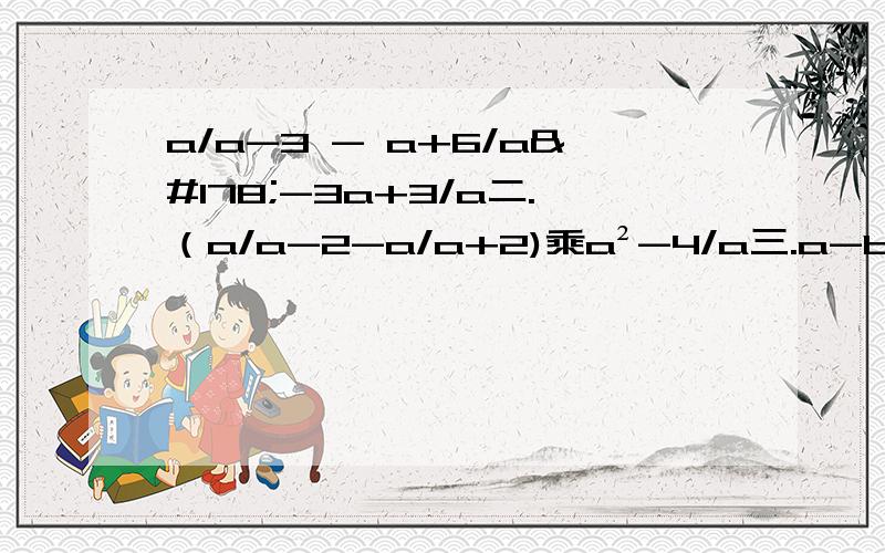 a/a-3 - a+6/a²-3a+3/a二.（a/a-2-a/a+2)乘a²-4/a三.a-b+2b²/a+b四：x+2/x²-2x-x-1/x²-4x+4五：（1/x-y-1/x+y）乘x²-y²/xya/（a-3） - （a+6）/（a²-3a+3）/a二.（a/a-2 - a/a+2)乘a²-4/a三.（a-b+