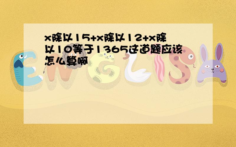 x除以15+x除以12+x除以10等于1365这道题应该怎么算啊