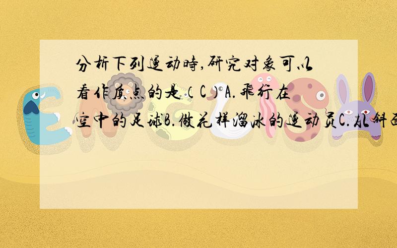 分析下列运动时,研究对象可以看作质点的是（C）A.飞行在空中的足球B.做花样溜冰的运动员C.从斜面滑下的物体D.运动员发出的旋转乒乓球为什么选C?解释一下,谢~