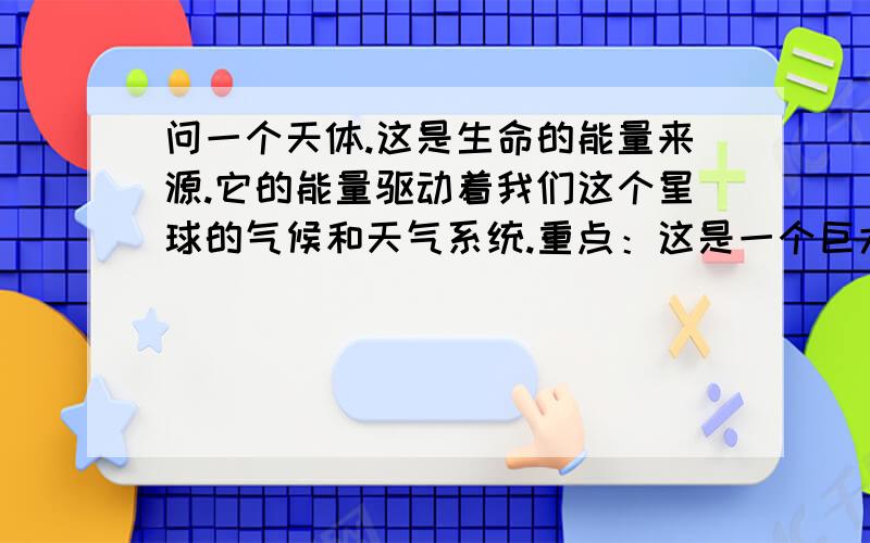 问一个天体.这是生命的能量来源.它的能量驱动着我们这个星球的气候和天气系统.重点：这是一个巨大的含72％氢气和28％氦气的气体球!