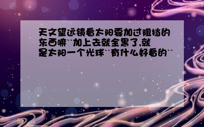 天文望远镜看太阳要加过阻挡的东西嘛``加上去就全黑了,就是太阳一个光球``有什么好看的``