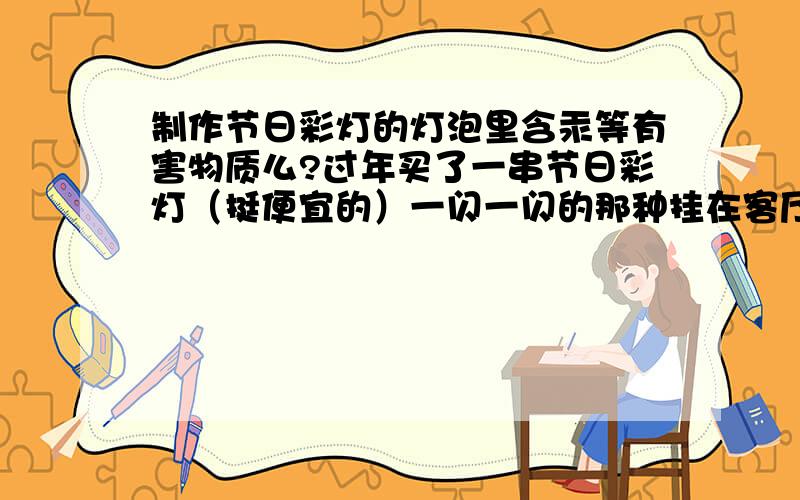 制作节日彩灯的灯泡里含汞等有害物质么?过年买了一串节日彩灯（挺便宜的）一闪一闪的那种挂在客厅里,想知道制作这种彩灯的小灯泡里面含有害物质么,听说家用的灯管里有汞,这种节日灯