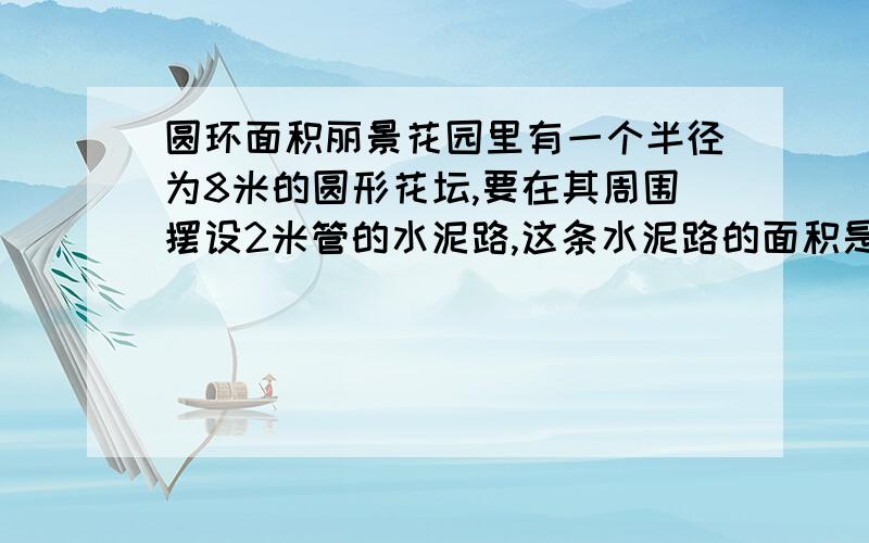 圆环面积丽景花园里有一个半径为8米的圆形花坛,要在其周围摆设2米管的水泥路,这条水泥路的面积是多少平方米?列算式