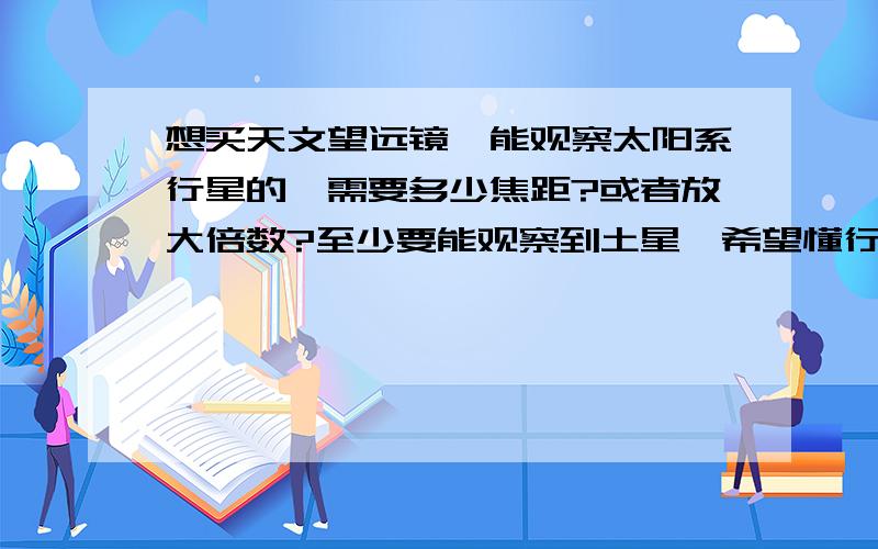 想买天文望远镜,能观察太阳系行星的,需要多少焦距?或者放大倍数?至少要能观察到土星,希望懂行的帮忙推荐两款,大概价位是多少?