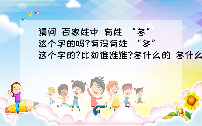 请问 百家姓中 有姓 “冬”这个字的吗?有没有姓 “冬”这个字的?比如谁谁谁?冬什么的 冬什么?谁有这本书啊?《中华古今姓氏大辞典》有人说这本书的第125页 有 “冬” 这个姓氏~谁有啊 能